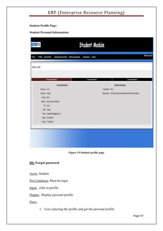 ERP (Enterprise Resource Planning)
Page-47
Student Profile Page:
Student Personal Information:
Figure 19 Student profile page
R6: Forgot password
Actor: Student
Pre Condition: Must be login
Input: click in profile
Output: Display personal profile
Flow:
1. User selecting the profile and get the personal profile.
 