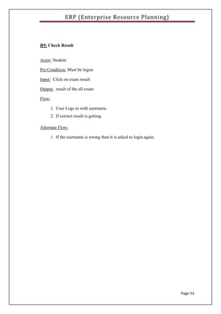 ERP (Enterprise Resource Planning)
Page-52
R9: Check Result
Actor: Student
Pre Condition: Must be logon
Input: Click on exam result
Output: result of the all exam
Flow:
1. User Logs in with username.
2. If correct result is getting.
Alternate Flow:
1. If the username is wrong then it is asked to login again.
 