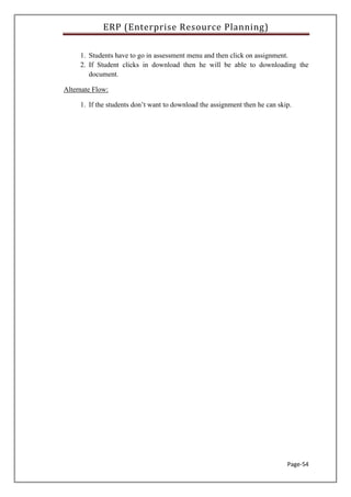ERP (Enterprise Resource Planning)
Page-54
1. Students have to go in assessment menu and then click on assignment.
2. If Student clicks in download then he will be able to downloading the
document.
Alternate Flow:
1. If the students don’t want to download the assignment then he can skip.
 