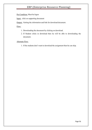 ERP (Enterprise Resource Planning)
Page-56
Pre Condition: Must be logon
Input: click on supporting document
Output: Getting the information and link for download document.
Flow:
1. Downloading the document by clicking on download.
2. If Student clicks in download then he will be able to downloading the
document.
Alternate Flow:
1. If the students don’t want to download the assignment then he can skip.
 