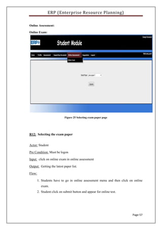 ERP (Enterprise Resource Planning)
Page-57
Online Assessment:
Online Exam:
Figure 25 Selecting exam paper page
R12: Selecting the exam paper
Actor: Student
Pre Condition: Must be logon
Input: click on online exam in online assessment
Output: Getting the latest paper list.
Flow:
1. Students have to go in online assessment menu and then click on online
exam.
2. Student click on submit button and appear for online test.
 
