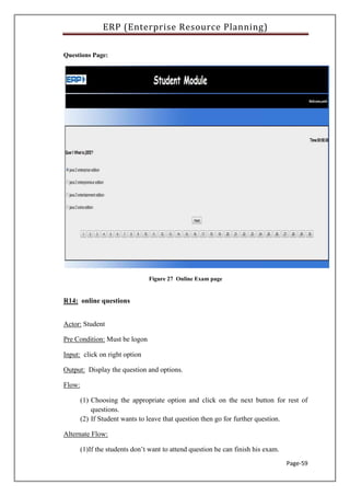 ERP (Enterprise Resource Planning)
Page-59
Questions Page:
Figure 27 Online Exam page
R14: online questions
Actor: Student
Pre Condition: Must be logon
Input: click on right option
Output: Display the question and options.
Flow:
(1) Choosing the appropriate option and click on the next button for rest of
questions.
(2) If Student wants to leave that question then go for further question.
Alternate Flow:
(1)If the students don’t want to attend question he can finish his exam.
 