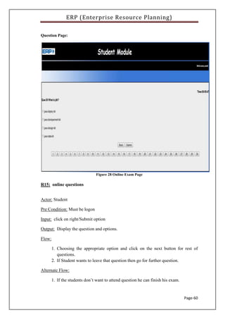 ERP (Enterprise Resource Planning)
Page-60
Question Page:
Figure 28 Online Exam Page
R15: online questions
Actor: Student
Pre Condition: Must be logon
Input: click on right/Submit option
Output: Display the question and options.
Flow:
1. Choosing the appropriate option and click on the next button for rest of
questions.
2. If Student wants to leave that question then go for further question.
Alternate Flow:
1. If the students don’t want to attend question he can finish his exam.
 