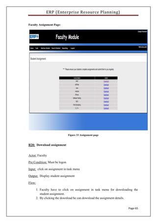 ERP (Enterprise Resource Planning)
Page-65
Faculty Assignment Page:
Figure 33 Assignment page
R20: Download assignment
Actor: Faculty
Pre Condition: Must be logon
Input: click on assignment in task menu
Output: Display student assignment
Flow:
1. Faculty have to click on assignment in task menu for downloading the
student assignment.
2. By clicking the download he can download the assignment details.
 