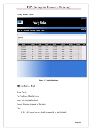 ERP (Enterprise Resource Planning)
Page-66
Faculty Batches Detail:
Figure 34 Faculty Batch page
R21: for batches detail
Actor: Faculty
Pre Condition: Must be logon
Input: click in batches detail
Output: Display the detail of the batch
Flow:
1. By clicking on batches details he can able to see his batch.
 