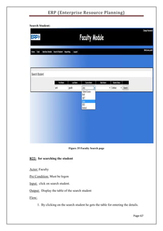 ERP (Enterprise Resource Planning)
Page-67
Search Student:
Figure 35 Faculty Search page
R22: for searching the student
Actor: Faculty
Pre Condition: Must be logon
Input: click on search student.
Output: Display the table of the search student
Flow:
1. By clicking on the search student he gets the table for entering the details.
 