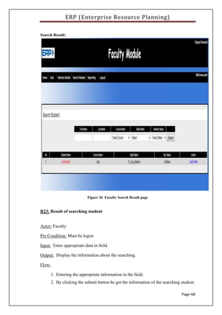 ERP (Enterprise Resource Planning)
Page-68
Search Result:
Figure 36 Faculty Search Result page
R23: Result of searching student
Actor: Faculty
Pre Condition: Must be logon
Input: Enter appropriate data in field.
Output: Display the information about the searching.
Flow:
1. Entering the appropriate information in the field.
2. By clicking the submit button he get the information of the searching student.
 
