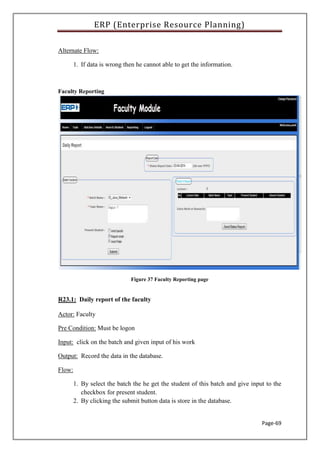 ERP (Enterprise Resource Planning)
Page-69
Alternate Flow:
1. If data is wrong then he cannot able to get the information.
Faculty Reporting
Figure 37 Faculty Reporting page
R23.1: Daily report of the faculty
Actor: Faculty
Pre Condition: Must be logon
Input: click on the batch and given input of his work
Output: Record the data in the database.
Flow:
1. By select the batch the he get the student of this batch and give input to the
checkbox for present student.
2. By clicking the submit button data is store in the database.
 