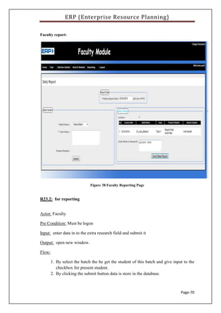 ERP (Enterprise Resource Planning)
Page-70
Faculty report:
Figure 38 Faculty Reporting Page
R23.2: for reporting
Actor: Faculty
Pre Condition: Must be logon
Input: enter data in to the extra research field and submit it
Output: open new window.
Flow:
1. By select the batch the he get the student of this batch and give input to the
checkbox for present student.
2. By clicking the submit button data is store in the database.
 