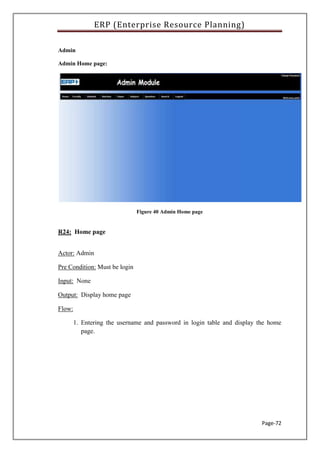 ERP (Enterprise Resource Planning)
Page-72
Admin
Admin Home page:
Figure 40 Admin Home page
R24: Home page
Actor: Admin
Pre Condition: Must be login
Input: None
Output: Display home page
Flow:
1. Entering the username and password in login table and display the home
page.
 