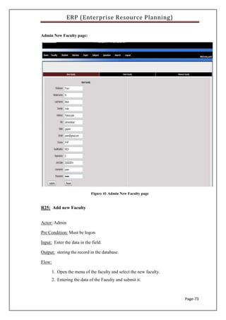 ERP (Enterprise Resource Planning)
Page-73
Admin New Faculty page:
Figure 41 Admin New Faculty page
R25: Add new Faculty
Actor: Admin
Pre Condition: Must be logon
Input: Enter the data in the field.
Output: storing the record in the database.
Flow:
1. Open the menu of the faculty and select the new faculty.
2. Entering the data of the Faculty and submit it.
 