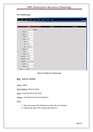 ERP (Enterprise Resource Planning)
Page-75
New Student page:
Figure 43 Admin New Student page
R27: Add new Student
Actor: Admin
Pre Condition: Must be logon
Input: Enter the data in the field.
Output: storing the record in the database.
Flow:
1. Open the menu of the Student and select the new Student.
2. Entering the data of the student and submit it.
 