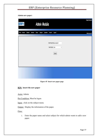 ERP (Enterprise Resource Planning)
Page-77
Admin new paper:
Figure 45 Insert new paper page
R29: insert the new paper
Actor: Admin
Pre Condition: Must be logon
Input: click on the subject menu
Output: Display the information of the paper.
Flow:
i. Enter the paper name and select subject for which admin wants to add a new
paper.
 