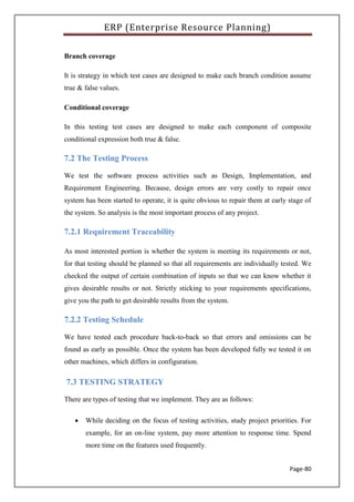 ERP (Enterprise Resource Planning)
Page-80
Branch coverage
It is strategy in which test cases are designed to make each branch condition assume
true & false values.
Conditional coverage
In this testing test cases are designed to make each component of composite
conditional expression both true & false.
7.2 The Testing Process
We test the software process activities such as Design, Implementation, and
Requirement Engineering. Because, design errors are very costly to repair once
system has been started to operate, it is quite obvious to repair them at early stage of
the system. So analysis is the most important process of any project.
7.2.1 Requirement Traceability
As most interested portion is whether the system is meeting its requirements or not,
for that testing should be planned so that all requirements are individually tested. We
checked the output of certain combination of inputs so that we can know whether it
gives desirable results or not. Strictly sticking to your requirements specifications,
give you the path to get desirable results from the system.
7.2.2 Testing Schedule
We have tested each procedure back-to-back so that errors and omissions can be
found as early as possible. Once the system has been developed fully we tested it on
other machines, which differs in configuration.
7.3 TESTING STRATEGY
There are types of testing that we implement. They are as follows:
 While deciding on the focus of testing activities, study project priorities. For
example, for an on-line system, pay more attention to response time. Spend
more time on the features used frequently.
 