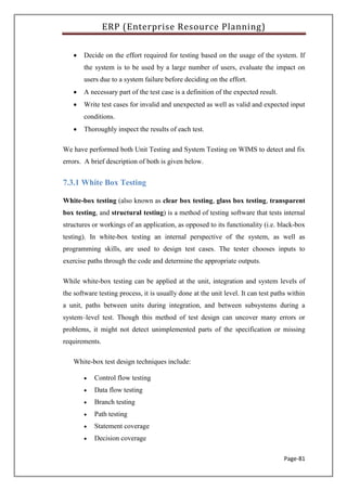ERP (Enterprise Resource Planning)
Page-81
 Decide on the effort required for testing based on the usage of the system. If
the system is to be used by a large number of users, evaluate the impact on
users due to a system failure before deciding on the effort.
 A necessary part of the test case is a definition of the expected result.
 Write test cases for invalid and unexpected as well as valid and expected input
conditions.
 Thoroughly inspect the results of each test.
We have performed both Unit Testing and System Testing on WIMS to detect and fix
errors. A brief description of both is given below.
7.3.1 White Box Testing
White-box testing (also known as clear box testing, glass box testing, transparent
box testing, and structural testing) is a method of testing software that tests internal
structures or workings of an application, as opposed to its functionality (i.e. black-box
testing). In white-box testing an internal perspective of the system, as well as
programming skills, are used to design test cases. The tester chooses inputs to
exercise paths through the code and determine the appropriate outputs.
While white-box testing can be applied at the unit, integration and system levels of
the software testing process, it is usually done at the unit level. It can test paths within
a unit, paths between units during integration, and between subsystems during a
system–level test. Though this method of test design can uncover many errors or
problems, it might not detect unimplemented parts of the specification or missing
requirements.
White-box test design techniques include:
 Control flow testing
 Data flow testing
 Branch testing
 Path testing
 Statement coverage
 Decision coverage
 