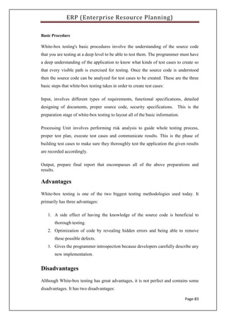 ERP (Enterprise Resource Planning)
Page-83
Basic Procedure
White-box testing's basic procedures involve the understanding of the source code
that you are testing at a deep level to be able to test them. The programmer must have
a deep understanding of the application to know what kinds of test cases to create so
that every visible path is exercised for testing. Once the source code is understood
then the source code can be analyzed for test cases to be created. These are the three
basic steps that white-box testing takes in order to create test cases:
Input, involves different types of requirements, functional specifications, detailed
designing of documents, proper source code, security specifications. This is the
preparation stage of white-box testing to layout all of the basic information.
Processing Unit involves performing risk analysis to guide whole testing process,
proper test plan, execute test cases and communicate results. This is the phase of
building test cases to make sure they thoroughly test the application the given results
are recorded accordingly.
Output, prepare final report that encompasses all of the above preparations and
results.
Advantages
White-box testing is one of the two biggest testing methodologies used today. It
primarily has three advantages:
1. A side effect of having the knowledge of the source code is beneficial to
thorough testing.
2. Optimization of code by revealing hidden errors and being able to remove
these possible defects.
3. Gives the programmer introspection because developers carefully describe any
new implementation.
Disadvantages
Although White-box testing has great advantages, it is not perfect and contains some
disadvantages. It has two disadvantages:
 