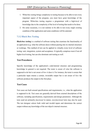 ERP (Enterprise Resource Planning)
Page-84
1. White-box testing brings complexity to testing because to be able to test every
important aspect of the program, you must have great knowledge of the
program. White-box testing requires a programmer with a high-level of
knowledge due to the complexity of the level of testing that needs to be done.
2. On some occasions, it is not realistic to be able to test every single existing
condition of the application and some conditions will be untested.
7.3.2 Black Box Testing
Black-box testing is a method of software testing that examines the functionality of
an application (e.g. what the software does) without peering into its internal structures
or workings. This method of test can be applied to virtually every level of software
testing: unit, integration, system and acceptance. It typically comprises most if not all
higher level testing, but can also dominate unit testing as well.
Test Procedures
Specific knowledge of the application's code/internal structure and programming
knowledge in general is not required. The tester is aware of what the software is
supposed to do but is not aware of how it does it. For instance, the tester is aware that
a particular input returns a certain, invariable output but is not aware of how the
software produces the output in the first place.
Test Cases
Test cases are built around specifications and requirements, i.e., what the application
is supposed to do. Test cases are generally derived from external descriptions of the
software, including specifications, requirements and design parameters. Although the
tests used are primarily functional in nature, non-functional tests may also be used.
The test designer selects both valid and invalid inputs and determines the correct
output without any knowledge of the test object's internal structure.
 