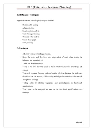 ERP (Enterprise Resource Planning)
Page-85
Test Design Techniques
Typical black-box test design techniques include:
 Decision table testing
 All-pairs testing
 State transition Analysis
 Equivalence partitioning
 Boundary value analysis
 Cause–effect graph
 Error guessing
Advantages
 Efficient when used on large systems.
 Since the tester and developer are independent of each other, testing is
balanced and unprejudiced.
 Tester can be non-technical.
 There is no need for the tester to have detailed functional knowledge of
system.
 Tests will be done from an end user's point of view, because the end user
should accept the system. (This testing technique is sometimes also called
Acceptance testing.)
 Testing helps to identify vagueness and contradictions in functional
specifications.
 Test cases can be designed as soon as the functional specifications are
complete.
 
