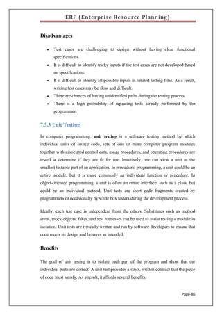 ERP (Enterprise Resource Planning)
Page-86
Disadvantages
 Test cases are challenging to design without having clear functional
specifications.
 It is difficult to identify tricky inputs if the test cases are not developed based
on specifications.
 It is difficult to identify all possible inputs in limited testing time. As a result,
writing test cases may be slow and difficult.
 There are chances of having unidentified paths during the testing process.
 There is a high probability of repeating tests already performed by the
programmer.
7.3.3 Unit Testing
In computer programming, unit testing is a software testing method by which
individual units of source code, sets of one or more computer program modules
together with associated control data, usage procedures, and operating procedures are
tested to determine if they are fit for use. Intuitively, one can view a unit as the
smallest testable part of an application. In procedural programming, a unit could be an
entire module, but it is more commonly an individual function or procedure. In
object-oriented programming, a unit is often an entire interface, such as a class, but
could be an individual method. Unit tests are short code fragments created by
programmers or occasionally by white box testers during the development process.
Ideally, each test case is independent from the others. Substitutes such as method
stubs, mock objects, fakes, and test harnesses can be used to assist testing a module in
isolation. Unit tests are typically written and run by software developers to ensure that
code meets its design and behaves as intended.
Benefits
The goal of unit testing is to isolate each part of the program and show that the
individual parts are correct. A unit test provides a strict, written contract that the piece
of code must satisfy. As a result, it affords several benefits.
 