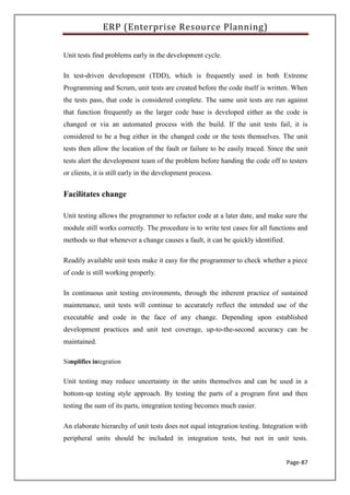 ERP (Enterprise Resource Planning)
Page-87
Unit tests find problems early in the development cycle.
In test-driven development (TDD), which is frequently used in both Extreme
Programming and Scrum, unit tests are created before the code itself is written. When
the tests pass, that code is considered complete. The same unit tests are run against
that function frequently as the larger code base is developed either as the code is
changed or via an automated process with the build. If the unit tests fail, it is
considered to be a bug either in the changed code or the tests themselves. The unit
tests then allow the location of the fault or failure to be easily traced. Since the unit
tests alert the development team of the problem before handing the code off to testers
or clients, it is still early in the development process.
Facilitates change
Unit testing allows the programmer to refactor code at a later date, and make sure the
module still works correctly. The procedure is to write test cases for all functions and
methods so that whenever a change causes a fault, it can be quickly identified.
Readily available unit tests make it easy for the programmer to check whether a piece
of code is still working properly.
In continuous unit testing environments, through the inherent practice of sustained
maintenance, unit tests will continue to accurately reflect the intended use of the
executable and code in the face of any change. Depending upon established
development practices and unit test coverage, up-to-the-second accuracy can be
maintained.
Simplifies integration
Unit testing may reduce uncertainty in the units themselves and can be used in a
bottom-up testing style approach. By testing the parts of a program first and then
testing the sum of its parts, integration testing becomes much easier.
An elaborate hierarchy of unit tests does not equal integration testing. Integration with
peripheral units should be included in integration tests, but not in unit tests.
 