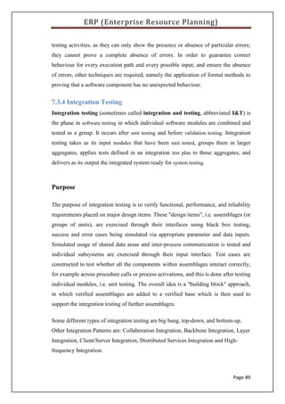 ERP (Enterprise Resource Planning)
Page-89
testing activities, as they can only show the presence or absence of particular errors;
they cannot prove a complete absence of errors. In order to guarantee correct
behaviour for every execution path and every possible input, and ensure the absence
of errors, other techniques are required, namely the application of formal methods to
proving that a software component has no unexpected behaviour.
7.3.4 Integration Testing
Integration testing (sometimes called integration and testing, abbreviated I&T) is
the phase in software testing in which individual software modules are combined and
tested as a group. It occurs after unit testing and before validation testing. Integration
testing takes as its input modules that have been unit tested, groups them in larger
aggregates, applies tests defined in an integration test plan to those aggregates, and
delivers as its output the integrated system ready for system testing.
Purpose
The purpose of integration testing is to verify functional, performance, and reliability
requirements placed on major design items. These "design items", i.e. assemblages (or
groups of units), are exercised through their interfaces using black box testing,
success and error cases being simulated via appropriate parameter and data inputs.
Simulated usage of shared data areas and inter-process communication is tested and
individual subsystems are exercised through their input interface. Test cases are
constructed to test whether all the components within assemblages interact correctly,
for example across procedure calls or process activations, and this is done after testing
individual modules, i.e. unit testing. The overall idea is a "building block" approach,
in which verified assemblages are added to a verified base which is then used to
support the integration testing of further assemblages.
Some different types of integration testing are big bang, top-down, and bottom-up.
Other Integration Patterns are: Collaboration Integration, Backbone Integration, Layer
Integration, Client/Server Integration, Distributed Services Integration and High-
frequency Integration.
 