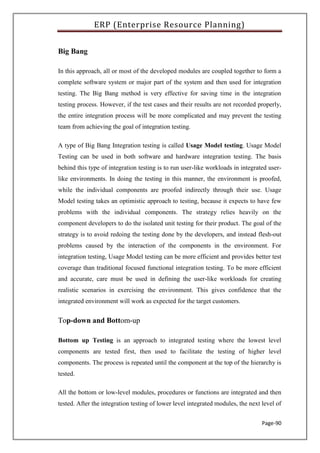ERP (Enterprise Resource Planning)
Page-90
Big Bang
In this approach, all or most of the developed modules are coupled together to form a
complete software system or major part of the system and then used for integration
testing. The Big Bang method is very effective for saving time in the integration
testing process. However, if the test cases and their results are not recorded properly,
the entire integration process will be more complicated and may prevent the testing
team from achieving the goal of integration testing.
A type of Big Bang Integration testing is called Usage Model testing. Usage Model
Testing can be used in both software and hardware integration testing. The basis
behind this type of integration testing is to run user-like workloads in integrated user-
like environments. In doing the testing in this manner, the environment is proofed,
while the individual components are proofed indirectly through their use. Usage
Model testing takes an optimistic approach to testing, because it expects to have few
problems with the individual components. The strategy relies heavily on the
component developers to do the isolated unit testing for their product. The goal of the
strategy is to avoid redoing the testing done by the developers, and instead flesh-out
problems caused by the interaction of the components in the environment. For
integration testing, Usage Model testing can be more efficient and provides better test
coverage than traditional focused functional integration testing. To be more efficient
and accurate, care must be used in defining the user-like workloads for creating
realistic scenarios in exercising the environment. This gives confidence that the
integrated environment will work as expected for the target customers.
Top-down and Bottom-up
Bottom up Testing is an approach to integrated testing where the lowest level
components are tested first, then used to facilitate the testing of higher level
components. The process is repeated until the component at the top of the hierarchy is
tested.
All the bottom or low-level modules, procedures or functions are integrated and then
tested. After the integration testing of lower level integrated modules, the next level of
 