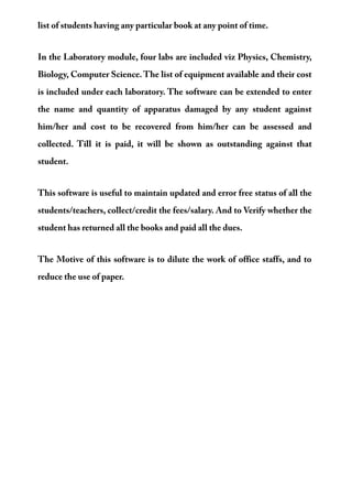 list of students having any particular book at any point of time.
In the Laboratory module, four labs are included viz Physics, Chemistry,
Biology, Computer Science. The list of equipment available and their cost
is included under each laboratory. The software can be extended to enter
the name and quantity of apparatus damaged by any student against
him/her and cost to be recovered from him/her can be assessed and
collected. Till it is paid, it will be shown as outstanding against that
student.
This software is useful to maintain updated and error free status of all the
students/teachers, collect/credit the fees/salary. And to Verify whether the
student has returned all the books and paid all the dues.
The Motive of this software is to dilute the work of office staffs, and to
reduce the use of paper.
 