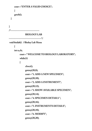 cout<<"ENTER A VALID CHOICE";
}
getch();
}
}
/*-------------------------------
BIOLOGY LAB
-----------------------------------*/
void biolab() //Bioloy Lab Menu
{
int n,ch;
cout<<" WELCOME TO BIOLOGY LABORATORY";
while(1)
{
clrscr();
gotoxy(20,8);
cout<<"1. ADD A NEW SPECIMEN";
gotoxy(20,10);
cout<<"2. ADD A INSTRUMENT";
gotoxy(20,12);
cout<<"3. SHOW AVAILABLE SPECIMEN";
gotoxy(20,14);
cout<<"4. SPECIMEN DETAILS ";
gotoxy(20,16);
cout<<"5. INSTRUMENTS DETAILS";
gotoxy(20,18);
cout<<"6. MODIFY";
gotoxy(20,20);
 
