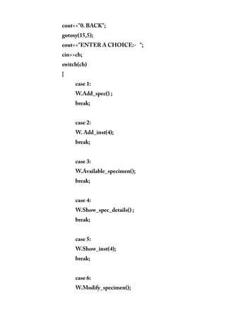 cout<<"0. BACK";
gotoxy(15,5);
cout<<"ENTER A CHOICE:- ";
cin>>ch;
switch(ch)
{
case 1:
W.Add_spec() ;
break;
case 2:
W. Add_inst(4);
break;
case 3:
W.Available_specimen();
break;
case 4:
W.Show_spec_details() ;
break;
case 5:
W.Show_inst(4);
break;
case 6:
W.Modify_specimen();
 
