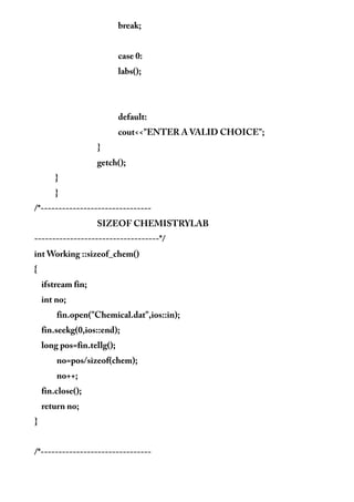 break;
case 0:
labs();
default:
cout<<"ENTER A VALID CHOICE";
}
getch();
}
}
/*-------------------------------
SIZEOF CHEMISTRYLAB
-----------------------------------*/
int Working ::sizeof_chem()
{
ifstream fin;
int no;
fin.open("Chemical.dat",ios::in);
fin.seekg(0,ios::end);
long pos=fin.tellg();
no=pos/sizeof(chem);
no++;
fin.close();
return no;
}
/*-------------------------------
 