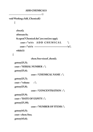 ADD CHEMICALS
-----------------------------------*/
void Working::Add_Chemical()
{
clrscr();
ofstream fo;
fo.open("Chemical.dat",ios::out|ios::app);
cout<<"ntt A D D C H E M I C A L ";
cout<<"ntt ~~~~~~~~~~~~~~~~~~~~~~~~~~~~n";
while(1)
{
chem.Sno=sizeof_chem();
gotoxy(25,5);
cout<<"SERIAL NUMBER : ";
gotoxy(25,6);
cout<<"CHEMICAL NAME : ";
gotoxy(25,7);
cout<<"volume : ";
gotoxy(25,8);
cout<<"CONCENTRATION : ";
gotoxy(25,9);
cout<<"DATE OF EXPITY : ";
gotoxy(25,10);
cout<<"NUMBER OF ITEMS: ";
gotoxy(43,5);
cout<<chem.Sno;
gotoxy(43,6);
 