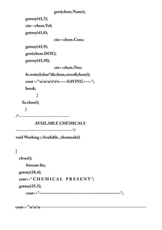 gets(chem.Name);
gotoxy(43,7);
cin>>chem.Vol;
gotoxy(43,8);
cin>>chem.Conc;
gotoxy(43,9);
gets(chem.DOE);
gotoxy(43,10);
cin>>chem.Nos;
fo.write((char*)&chem,sizeof(chem));
cout<<"nnnttt~~~~SAVING~~~~";
break;
}
fo.close();
}
/*-------------------------------
AVAILABLE CHEMICALS
-----------------------------------*/
void Working ::Available_chemicals()
{
clrscr();
fstream fin;
gotoxy(28,4);
cout<<" C H E M I C A L P R E S E N T ";
gotoxy(25,5);
cout<<"~~~~~~~~~~~~~~~~~~~~~~~~~~~~~~~~~~~~~~~~";
cout<<"nnn-----------------------------------------------------------------
 