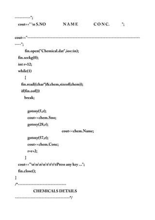 ----------";
cout<<" n S.NO N A M E C O N C. ";
cout<<"------------------------------------------------------------------------
----";
fin.open("Chemical.dat",ios::in);
fin.seekg(0);
int r=12;
while(1)
{
fin.read((char*)&chem,sizeof(chem));
if(fin.eof())
break;
gotoxy(5,r);
cout<<chem.Sno;
gotoxy(28,r);
cout<<chem.Name;
gotoxy(57,r);
cout<<chem.Conc;
r=r+2;
}
cout<<"nnnnttttPress any key ...";
fin.close();
}
/*-------------------------------
CHEMICALS DETAILS
-----------------------------------*/
 