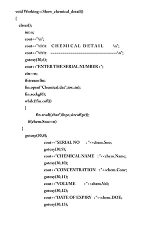 void Working :: Show_chemical_detail()
{
clrscr();
int n;
cout<<"n";
cout<<"ttt C H E M I C A L D E T A I L n";
cout<<"ttt ~~~~~~~~~~~~~~~~~~~~~~~~~~~~~~~~~n";
gotoxy(30,6);
cout<<"ENTER THE SERIAL NUMBER : ";
cin>>n;
ifstream fin;
fin.open("Chemical.dat",ios::in);
fin.seekg(0);
while(!fin.eof())
{
fin.read((char*)&pc,sizeof(pc));
if(chem.Sno==n)
{
gotoxy(30,8);
cout<<"SERIAL NO : "<<chem.Sno;
gotoxy(30,9);
cout<<"CHEMICAL NAME : "<<chem.Name;
gotoxy(30,10);
cout<<"CONCENTRATION : "<<chem.Conc;
gotoxy(30,11);
cout<<"VOLUME : "<<chem.Vol;
gotoxy(30,12);
cout<<"DATE OF EXPIRY : "<<chem.DOE;
gotoxy(30,13);
 