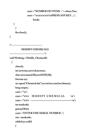 cout<<"NUMBER OF ITEMS : "<<chem.Nos;
cout<<"nnnnttttPRESS ANY KEY ...";
break;
}
}
fin.close();
}
/*-------------------------------
MODIFY CHEMICALS
-----------------------------------*/
void Working :: Modify_Chemical()
{
clrscr();
int newconc,newvol,newnos;
char newcname[30],newDOE[30];
fstream sys;
sys.open("Chemical.dat",ios::in|ios::out|ios::binary);
long curpos;
cout<<"n";
cout<<"ttt M O D I F Y C H E M I C A L n";
cout<<"ttt ~~~~~~~~~~~~~~~~~~~~~~~~~~~~~~~~~n";
int modcode;
gotoxy(30,6);
cout<<"ENTER THE SERIAL NUMBER : ";
cin>>modcode;
while(!sys.eof())
{
 