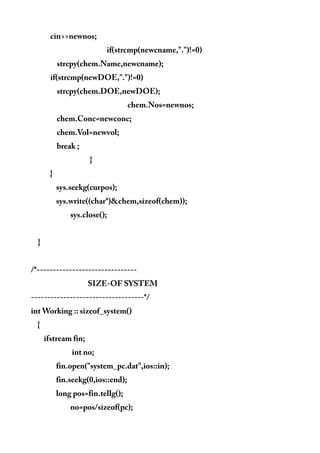 cin>>newnos;
if(strcmp(newcname,".")!=0)
strcpy(chem.Name,newcname);
if(strcmp(newDOE,".")!=0)
strcpy(chem.DOE,newDOE);
chem.Nos=newnos;
chem.Conc=newconc;
chem.Vol=newvol;
break ;
}
}
sys.seekg(curpos);
sys.write((char*)&chem,sizeof(chem));
sys.close();
}
/*-------------------------------
SIZE-OF SYSTEM
-----------------------------------*/
int Working :: sizeof_system()
{
ifstream fin;
int no;
fin.open("system_pc.dat",ios::in);
fin.seekg(0,ios::end);
long pos=fin.tellg();
no=pos/sizeof(pc);
 