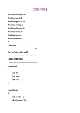 CODINGS
#include<iostream.h>
#include<conio.h>
#include<process.h>
#include<string.h>
#include<fstream.h>
#include<stdio.h>
#include<dos.h>
#include<time.h>
/*---------------------------------
files used
----------------------------------*/
fstream blist,mlist,issfile;
/*-----------------------------------
STRUCTURES
-----------------------------------*/
struct udat
{
int day ;
int mon ;
int year ;
};
struct bdata
{
int bcode ;
char bname [50] ;
 
