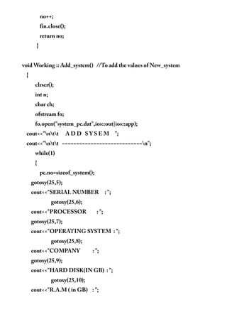 no++;
fin.close();
return no;
}
void Working :: Add_system() //To add the values of New_system
{
clrscr();
int n;
char ch;
ofstream fo;
fo.open("system_pc.dat",ios::out|ios::app);
cout<<"ntt A D D S Y S E M ";
cout<<"ntt ~~~~~~~~~~~~~~~~~~~~~~~~~~~~n";
while(1)
{
pc.no=sizeof_system();
gotoxy(25,5);
cout<<"SERIAL NUMBER : ";
gotoxy(25,6);
cout<<"PROCESSOR : ";
gotoxy(25,7);
cout<<"OPERATING SYSTEM : ";
gotoxy(25,8);
cout<<"COMPANY : ";
gotoxy(25,9);
cout<<"HARD DISK(IN GB) : ";
gotoxy(25,10);
cout<<"R.A.M ( in GB) : ";
 