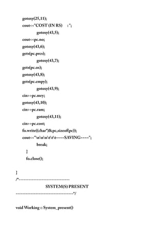gotoxy(25,11);
cout<<"COST (IN RS) : ";
gotoxy(43,5);
cout<<pc.no;
gotoxy(43,6);
gets(pc.prcs);
gotoxy(43,7);
gets(pc.os);
gotoxy(43,8);
gets(pc.cmpy);
gotoxy(43,9);
cin>>pc.mry;
gotoxy(43,10);
cin>>pc.ram;
gotoxy(43,11);
cin>>pc.cost;
fo.write((char*)&pc,sizeof(pc));
cout<<"nnnttt~~~~SAVING~~~~";
break;
}
fo.close();
}
/*-------------------------------
SYSTEM(S) PRESENT
-----------------------------------*/
void Working :: System_present()
 