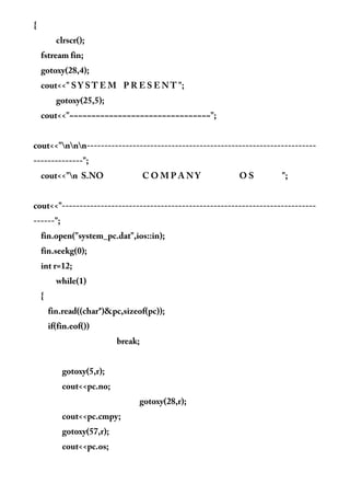 {
clrscr();
fstream fin;
gotoxy(28,4);
cout<<" S Y S T E M P R E S E N T ";
gotoxy(25,5);
cout<<"~~~~~~~~~~~~~~~~~~~~~~~~~~~~~~~~";
cout<<"nnn-----------------------------------------------------------------
--------------";
cout<<"n S.NO C O M P A N Y O S ";
cout<<"------------------------------------------------------------------------
------";
fin.open("system_pc.dat",ios::in);
fin.seekg(0);
int r=12;
while(1)
{
fin.read((char*)&pc,sizeof(pc));
if(fin.eof())
break;
gotoxy(5,r);
cout<<pc.no;
gotoxy(28,r);
cout<<pc.cmpy;
gotoxy(57,r);
cout<<pc.os;
 