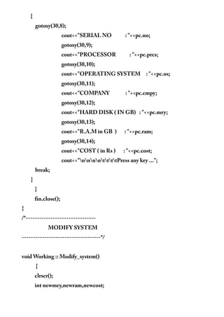 {
gotoxy(30,8);
cout<<"SERIAL NO : "<<pc.no;
gotoxy(30,9);
cout<<"PROCESSOR : "<<pc.prcs;
gotoxy(30,10);
cout<<"OPERATING SYSTEM : "<<pc.os;
gotoxy(30,11);
cout<<"COMPANY : "<<pc.cmpy;
gotoxy(30,12);
cout<<"HARD DISK ( IN GB) : "<<pc.mry;
gotoxy(30,13);
cout<<"R.A.M in GB ) : "<<pc.ram;
gotoxy(30,14);
cout<<"COST ( in Rs ) : "<<pc.cost;
cout<<"nnnnttttPress any key ...";
break;
}
}
fin.close();
}
/*-------------------------------
MODIFY SYSTEM
-----------------------------------*/
void Working :: Modify_system()
{
clrscr();
int newmry,newram,newcost;
 