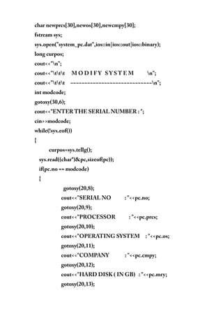 char newprcs[30],newos[30],newcmpy[30];
fstream sys;
sys.open("system_pc.dat",ios::in|ios::out|ios::binary);
long curpos;
cout<<"n";
cout<<"ttt M O D I F Y S Y S T E M n";
cout<<"ttt ~~~~~~~~~~~~~~~~~~~~~~~~~~~~~n";
int modcode;
gotoxy(30,6);
cout<<"ENTER THE SERIAL NUMBER : ";
cin>>modcode;
while(!sys.eof())
{
curpos=sys.tellg();
sys.read((char*)&pc,sizeof(pc));
if(pc.no == modcode)
{
gotoxy(20,8);
cout<<"SERIAL NO : "<<pc.no;
gotoxy(20,9);
cout<<"PROCESSOR : "<<pc.prcs;
gotoxy(20,10);
cout<<"OPERATING SYSTEM : "<<pc.os;
gotoxy(20,11);
cout<<"COMPANY : "<<pc.cmpy;
gotoxy(20,12);
cout<<"HARD DISK ( IN GB) : "<<pc.mry;
gotoxy(20,13);
 