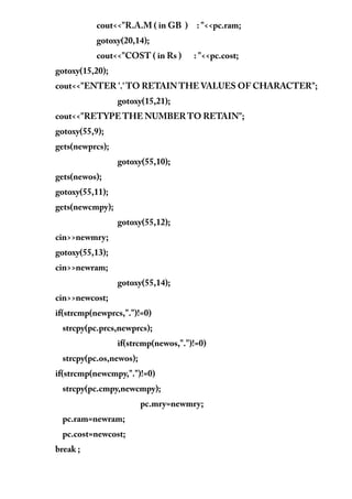 cout<<"R.A.M ( in GB ) : "<<pc.ram;
gotoxy(20,14);
cout<<"COST ( in Rs ) : "<<pc.cost;
gotoxy(15,20);
cout<<"ENTER '.' TO RETAIN THE VALUES OF CHARACTER";
gotoxy(15,21);
cout<<"RETYPE THE NUMBER TO RETAIN";
gotoxy(55,9);
gets(newprcs);
gotoxy(55,10);
gets(newos);
gotoxy(55,11);
gets(newcmpy);
gotoxy(55,12);
cin>>newmry;
gotoxy(55,13);
cin>>newram;
gotoxy(55,14);
cin>>newcost;
if(strcmp(newprcs,".")!=0)
strcpy(pc.prcs,newprcs);
if(strcmp(newos,".")!=0)
strcpy(pc.os,newos);
if(strcmp(newcmpy,".")!=0)
strcpy(pc.cmpy,newcmpy);
pc.mry=newmry;
pc.ram=newram;
pc.cost=newcost;
break ;
 