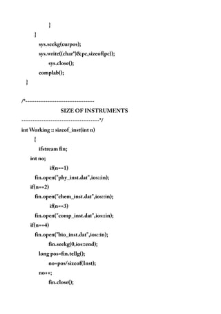 }
}
sys.seekg(curpos);
sys.write((char*)&pc,sizeof(pc));
sys.close();
complab();
}
/*-------------------------------
SIZE OF INSTRUMENTS
-----------------------------------*/
int Working :: sizeof_inst(int n)
{
ifstream fin;
int no;
if(n==1)
fin.open("phy_inst.dat",ios::in);
if(n==2)
fin.open("chem_inst.dat",ios::in);
if(n==3)
fin.open("comp_inst.dat",ios::in);
if(n==4)
fin.open("bio_inst.dat",ios::in);
fin.seekg(0,ios::end);
long pos=fin.tellg();
no=pos/sizeof(Inst);
no++;
fin.close();
 