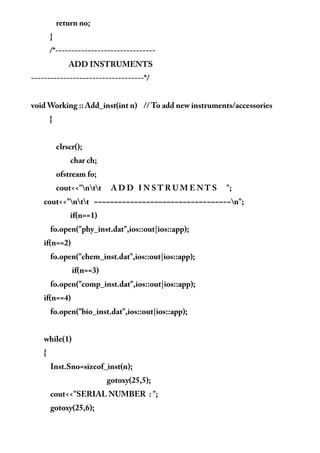 return no;
}
/*-------------------------------
ADD INSTRUMENTS
-----------------------------------*/
void Working :: Add_inst(int n) // To add new instruments/accessories
{
clrscr();
char ch;
ofstream fo;
cout<<"ntt A D D I N S T R U M E N T S ";
cout<<"ntt ~~~~~~~~~~~~~~~~~~~~~~~~~~~~~~~~~~n";
if(n==1)
fo.open("phy_inst.dat",ios::out|ios::app);
if(n==2)
fo.open("chem_inst.dat",ios::out|ios::app);
if(n==3)
fo.open("comp_inst.dat",ios::out|ios::app);
if(n==4)
fo.open("bio_inst.dat",ios::out|ios::app);
while(1)
{
Inst.Sno=sizeof_inst(n);
gotoxy(25,5);
cout<<"SERIAL NUMBER : ";
gotoxy(25,6);
 