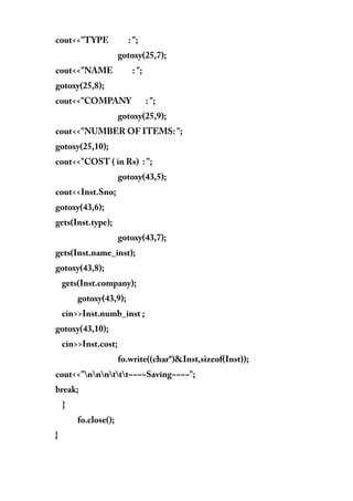 cout<<"TYPE : ";
gotoxy(25,7);
cout<<"NAME : ";
gotoxy(25,8);
cout<<"COMPANY : ";
gotoxy(25,9);
cout<<"NUMBER OF ITEMS: ";
gotoxy(25,10);
cout<<"COST ( in Rs) : ";
gotoxy(43,5);
cout<<Inst.Sno;
gotoxy(43,6);
gets(Inst.type);
gotoxy(43,7);
gets(Inst.name_inst);
gotoxy(43,8);
gets(Inst.company);
gotoxy(43,9);
cin>>Inst.numb_inst ;
gotoxy(43,10);
cin>>Inst.cost;
fo.write((char*)&Inst,sizeof(Inst));
cout<<"nnnttt~~~~Saving~~~~";
break;
}
fo.close();
}
 