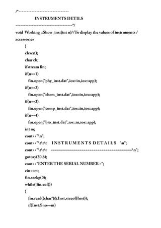 /*-------------------------------
INSTRUMENTS DETILS
-----------------------------------*/
void Working ::Show_inst(int n)//To display the values of instruments /
accessories
{
clrscr();
char ch;
ifstream fin;
if(n==1)
fin.open("phy_inst.dat",ios::in,ios::app);
if(n==2)
fin.open("chem_inst.dat",ios::in,ios::app);
if(n==3)
fin.open("comp_inst.dat",ios::in,ios::app);
if(n==4)
fin.open("bio_inst.dat",ios::in,ios::app);
int m;
cout<<"n";
cout<<"ttt I N S T R U M E N T S D E T A I L S n";
cout<<"ttt ~~~~~~~~~~~~~~~~~~~~~~~~~~~~~~~~~~~~~~~~n";
gotoxy(30,6);
cout<<"ENTER THE SERIAL NUMBER : ";
cin>>m;
fin.seekg(0);
while(!fin.eof())
{
fin.read((char*)&Inst,sizeof(Inst));
if(Inst.Sno==m)
 