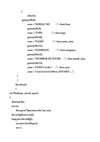 {
clrscr();
gotoxy(30,8);
cout<<"SERIAL NO : "<<Inst.Sno;
gotoxy(30,9);
cout<<"TYPE : "<<Inst.type;
gotoxy(30,10);
cout<<"NAME : "<<Inst.name_inst;
gotoxy(30,11);
cout<<"COMPANY : "<<Inst.company;
gotoxy(30,12);
cout<<"NUMBER OF ITEMS : "<<Inst.numb_inst;
gotoxy(30,13);
cout<<"COST ( in Rs ) : "<<Inst.cost;
cout<<"nnnnttttPress ANY KEY ...";
}
}
fin.close();
}
int Working ::sizeof_spec()
{
ifstream fin;
int no;
fin.open("Specimen.dat",ios::in);
fin.seekg(0,ios::end);
long pos=fin.tellg();
no=pos/sizeof(spec);
no++;
 