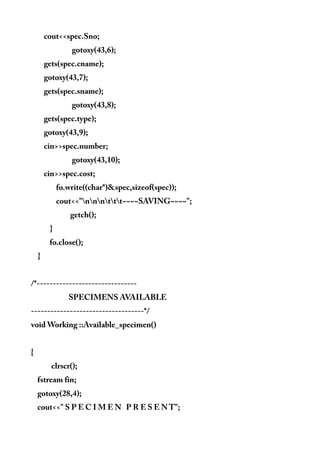 cout<<spec.Sno;
gotoxy(43,6);
gets(spec.cname);
gotoxy(43,7);
gets(spec.sname);
gotoxy(43,8);
gets(spec.type);
gotoxy(43,9);
cin>>spec.number;
gotoxy(43,10);
cin>>spec.cost;
fo.write((char*)&spec,sizeof(spec));
cout<<"nnnttt~~~~SAVING~~~~";
getch();
}
fo.close();
}
/*-------------------------------
SPECIMENS AVAILABLE
-----------------------------------*/
void Working ::Available_specimen()
{
clrscr();
fstream fin;
gotoxy(28,4);
cout<<" S P E C I M E N P R E S E N T";
 