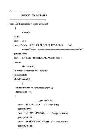 /*-------------------------------
SPECIMEN DETAILS
-----------------------------------*/
void Working :: Show_spec_details()
{
clrscr();
int n;
cout<<"n";
cout<<"ttt S P E C I M E N D E T A I L S n";
cout<<"ttt ~~~~~~~~~~~~~~~~~~~~~~~~~~~~~~~~~n";
gotoxy(30,6);
cout<<"ENTER THE SERIAL NUMBER : ";
cin>>n;
ifstream fin;
fin.open("Specimen.dat",ios::in);
fin.seekg(0);
while(!fin.eof())
{
fin.read((char*)&spec,sizeof(spec));
if(spec.Sno==n)
{
gotoxy(30,8);
cout<<"SERIAL NO : "<<spec.Sno;
gotoxy(30,9);
cout<<"COMMON NAME : "<<spec.cname;
gotoxy(30,10);
cout<<"SCIENTIFIC NAME : "<<spec.sname;
gotoxy(30,11);
 